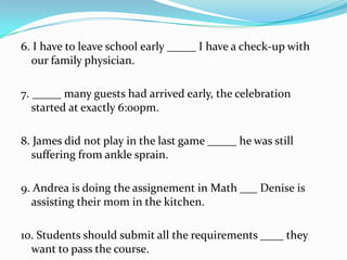 6. I have to leave school early _____ I have a check-up with
our family physician.
7. _____ many guests had arrived early, the celebration
started at exactly 6:00pm.
8. James did not play in the last game _____ he was still
suffering from ankle sprain.
9. Andrea is doing the assignement in Math ___ Denise is
assisting their mom in the kitchen.
10. Students should submit all the requirements ____ they
want to pass the course.
 
