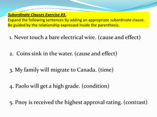 Subordinate Clauses Exercise #3.
Expand the following sentences by adding an appropriate subordinate clause.
Be guided by the relationship expressed inside the parenthesis.
1. Never touch a bare electrical wire. (cause and effect)
2. Coins sink in the water. (cause and effect)
3. My family will migrate to Canada. (time)
4. Paolo will get a high grade. (condition)
5. Pnoy is received the highest approval rating. (contrast)
 