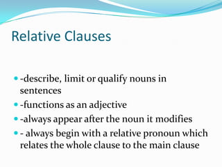 Relative Clauses
 -describe, limit or qualify nouns in
sentences
 -functions as an adjective
 -always appear after the noun it modifies
 - always begin with a relative pronoun which
relates the whole clause to the main clause
 