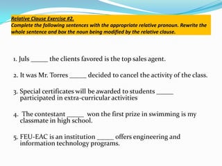 Relative Clause Exercise #2.
Complete the following sentences with the appropriate relative pronoun. Rewrite the
whole sentence and box the noun being modified by the relative clause.
1. Juls _____ the clients favored is the top sales agent.
2. It was Mr. Torres _____ decided to cancel the activity of the class.
3. Special certificates will be awarded to students _____
participated in extra-curricular activities
4. The contestant _____ won the first prize in swimming is my
classmate in high school.
5. FEU-EAC is an institution _____ offers engineering and
information technology programs.
 