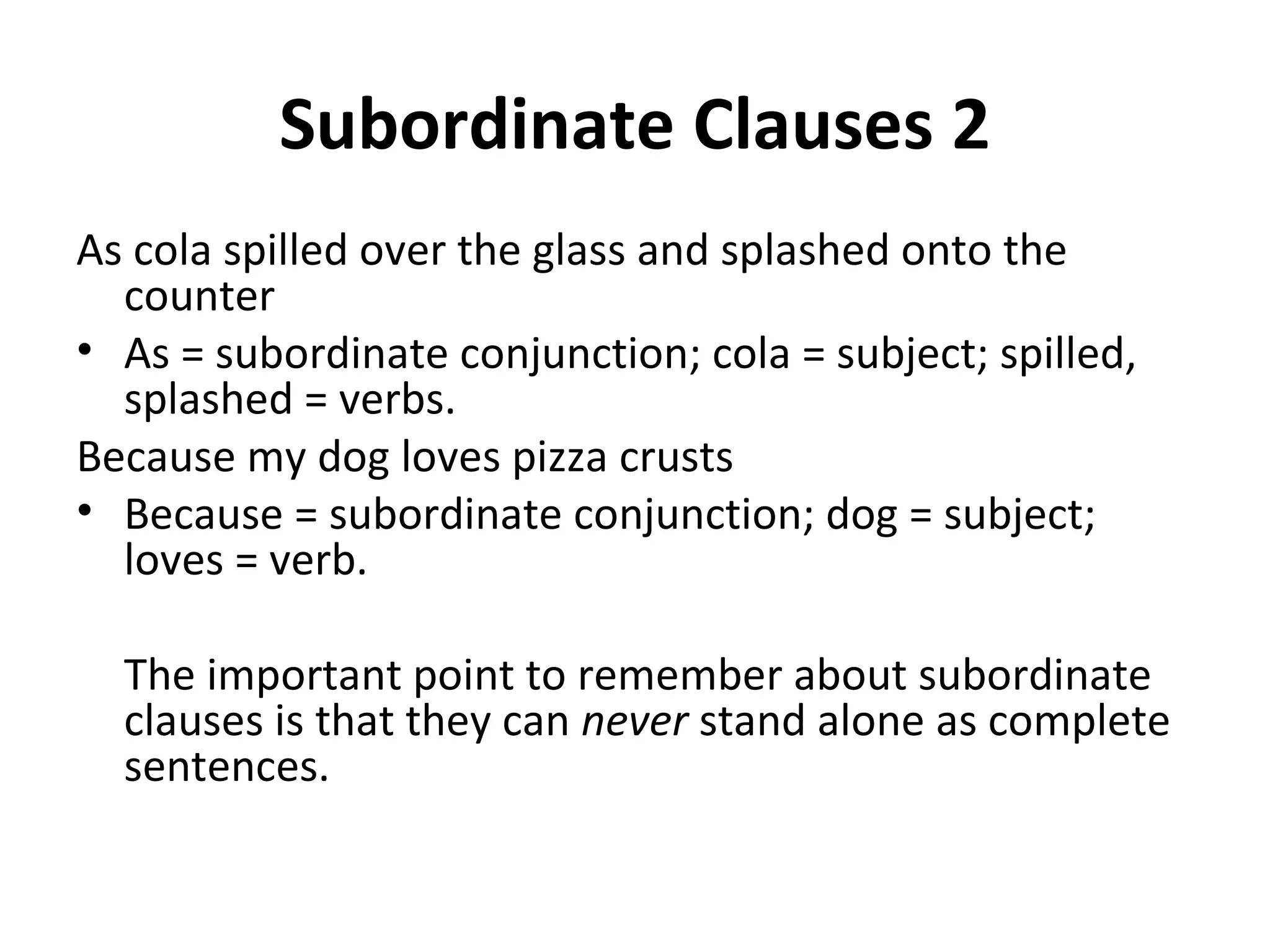 Subordinate Clauses 2 As cola spilled over the glass and splashed onto the counter As = subordinate conjunction; cola = subject; spilled, splashed = verbs. Because my dog loves pizza crusts Because = subordinate conjunction; dog = subject; loves = verb. The important point to remember about subordinate clauses is that they can  never  stand alone as complete sentences.  