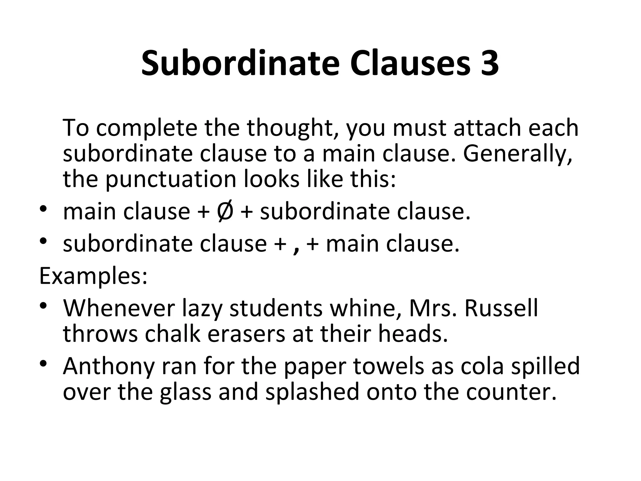 Subordinate Clauses 3 To complete the thought, you must attach each subordinate clause to a main clause. Generally, the punctuation looks like this: main clause + Ø + subordinate clause. subordinate clause +  ,  + main clause. Examples: Whenever lazy students whine, Mrs. Russell throws chalk erasers at their heads. Anthony ran for the paper towels as cola spilled over the glass and splashed onto the counter. 
