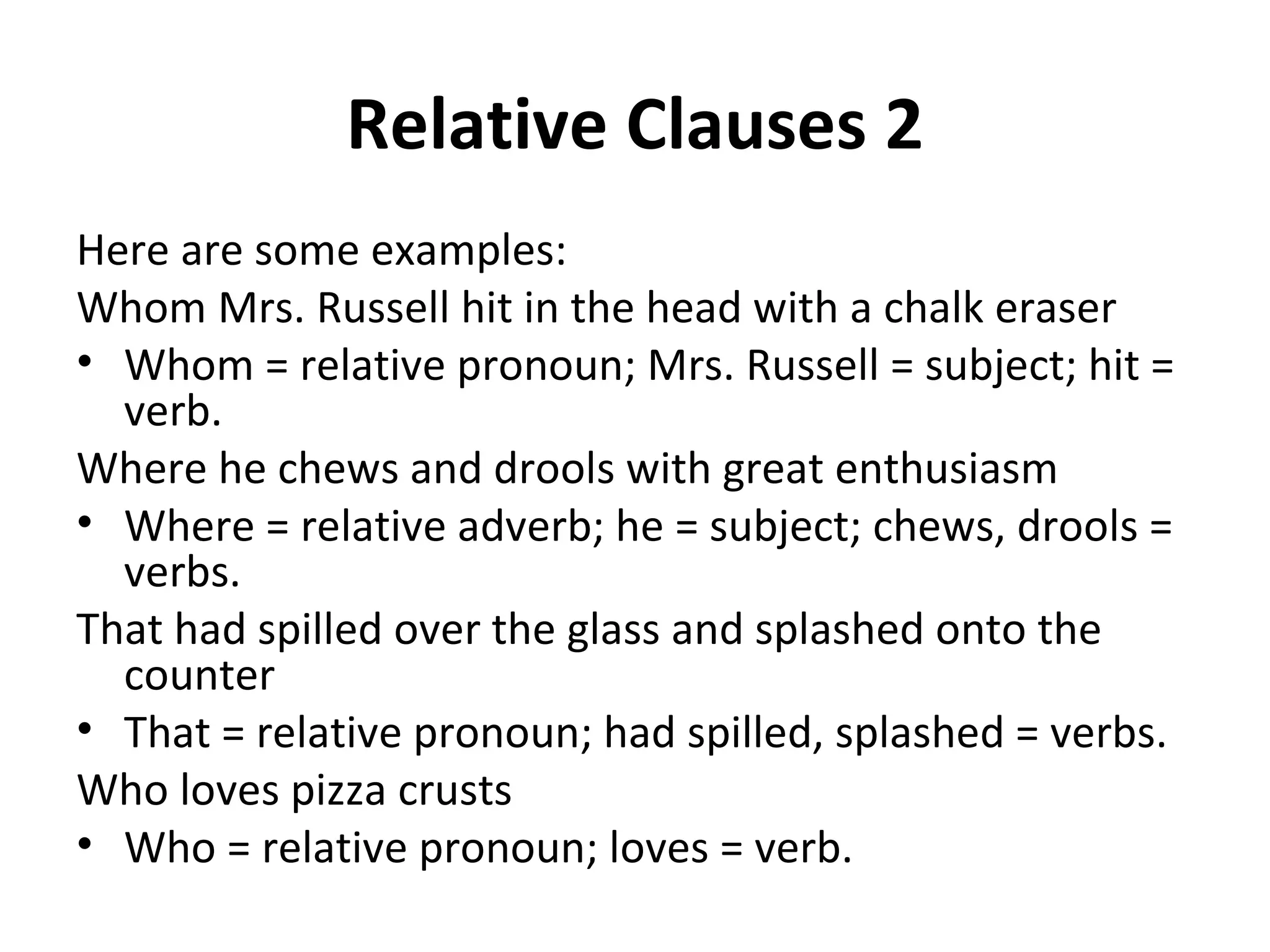 Relative Clauses 2 Here are some examples: Whom Mrs. Russell hit in the head with a chalk eraser Whom = relative pronoun; Mrs. Russell = subject; hit = verb. Where he chews and drools with great enthusiasm Where = relative adverb; he = subject; chews, drools = verbs. That had spilled over the glass and splashed onto the counter That = relative pronoun; had spilled, splashed = verbs.  Who loves pizza crusts Who = relative pronoun; loves = verb. 