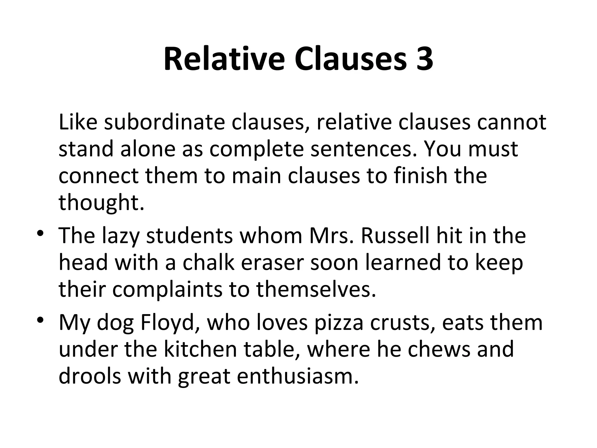Relative Clauses 3 Like subordinate clauses, relative clauses cannot stand alone as complete sentences. You must connect them to main clauses to finish the thought.  The lazy students whom Mrs. Russell hit in the head with a chalk eraser soon learned to keep their complaints to themselves. My dog Floyd, who loves pizza crusts, eats them under the kitchen table, where he chews and drools with great enthusiasm. 