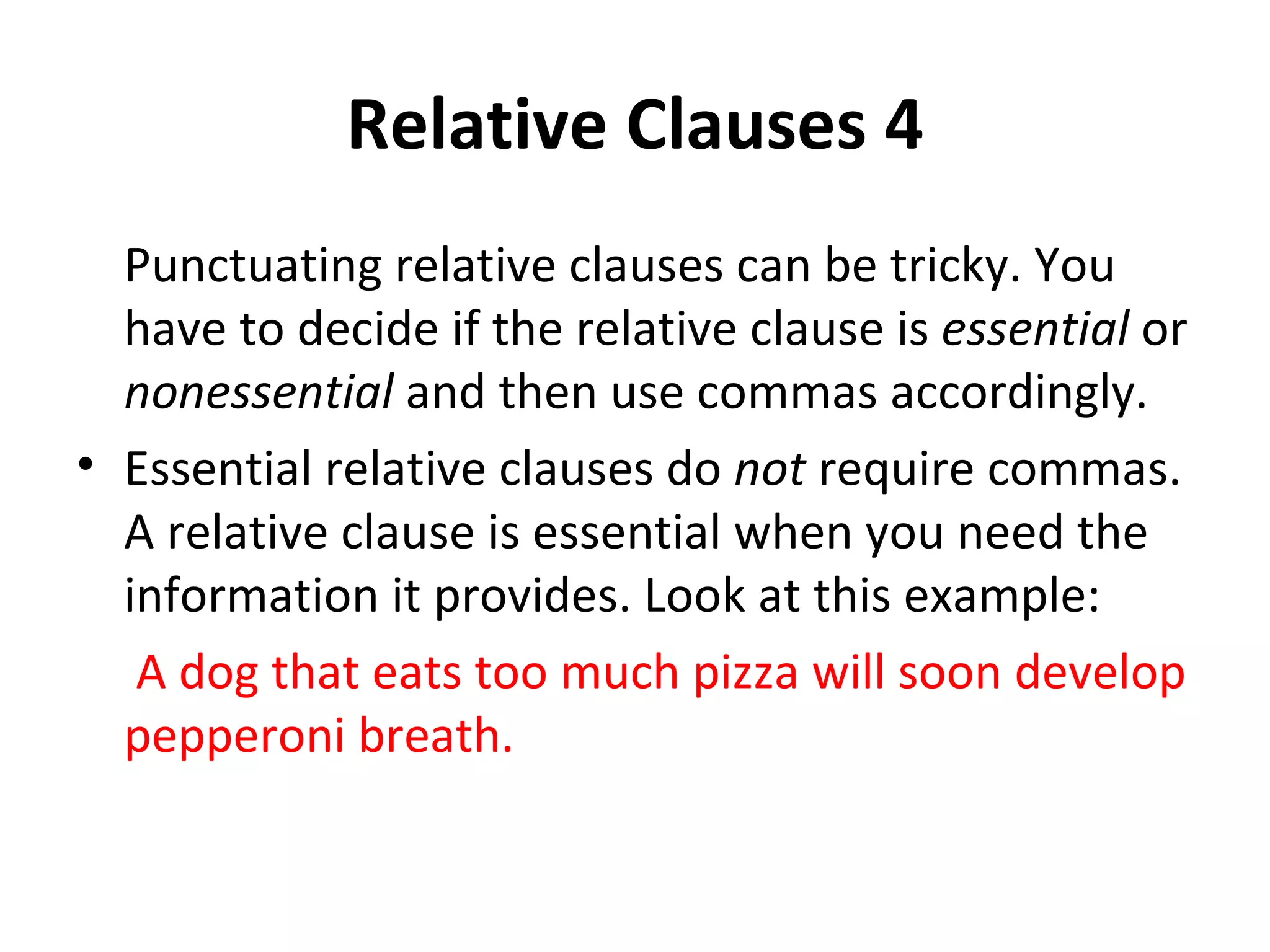 Relative Clauses 4 Punctuating relative clauses can be tricky. You have to decide if the relative clause is  essential  or  nonessential  and then use commas accordingly. Essential relative clauses do  not  require commas. A relative clause is essential when you need the information it provides. Look at this example:   A dog that eats too much pizza will soon develop pepperoni breath. 