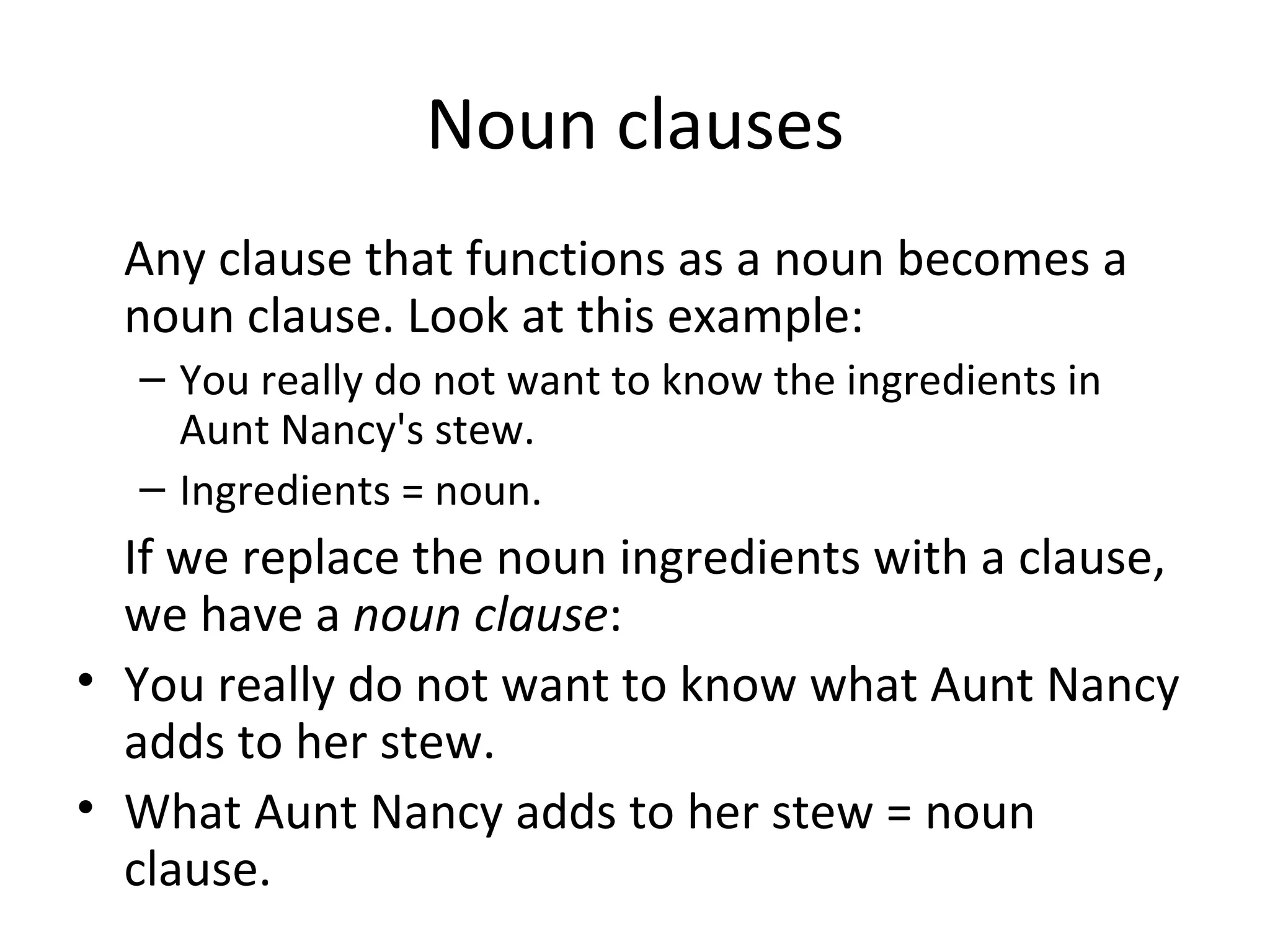 Noun clauses Any clause that functions as a noun becomes a noun clause. Look at this example: You really do not want to know the ingredients in Aunt Nancy's stew. Ingredients = noun. If we replace the noun ingredients with a clause, we have a  noun clause : You really do not want to know what Aunt Nancy adds to her stew. What Aunt Nancy adds to her stew = noun clause. 