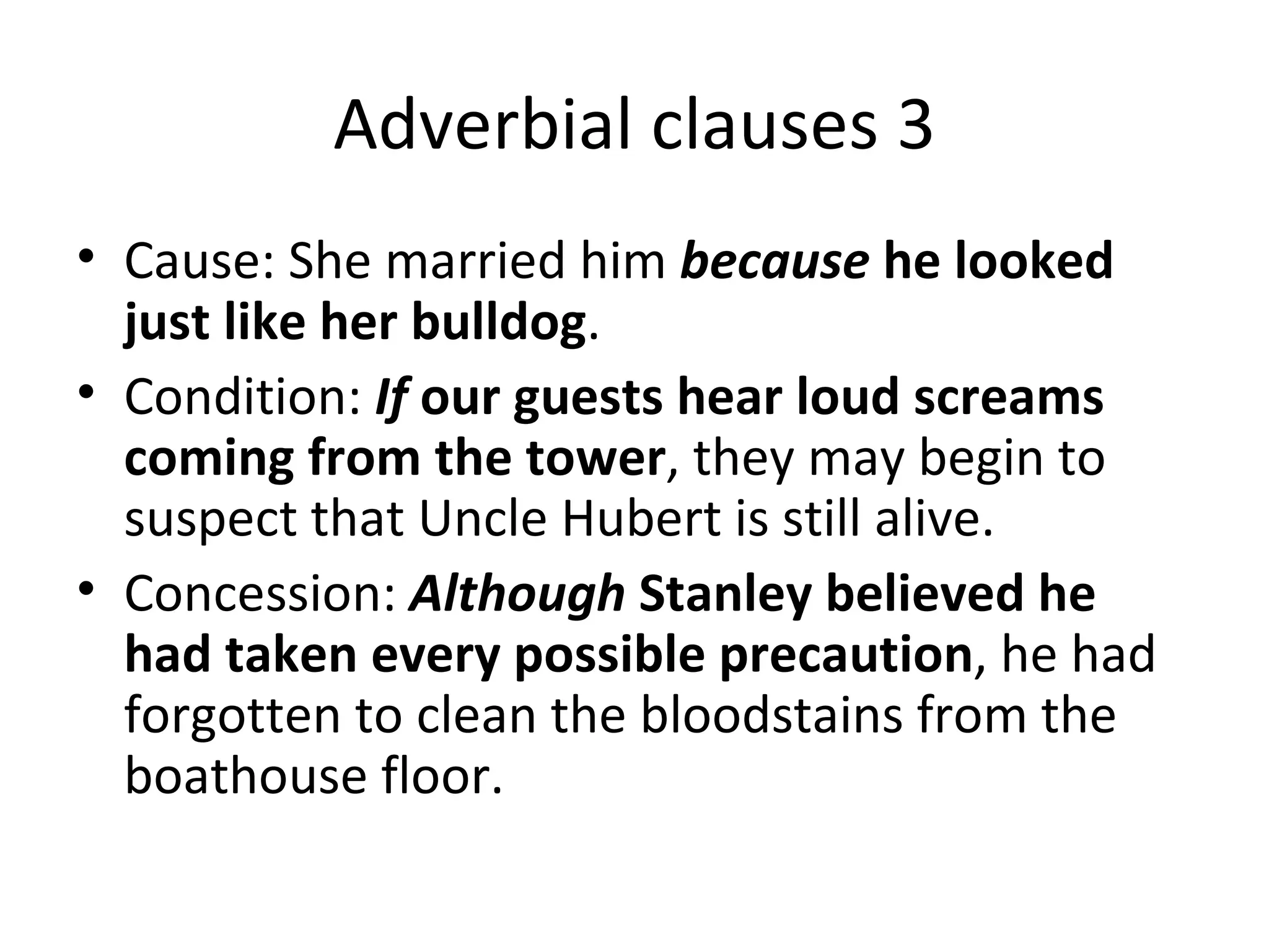 Adverbial clauses 3 Cause: She married him  because  he looked just like her bulldog .  Condition:  If  our guests hear loud screams coming from the tower , they may begin to suspect that Uncle Hubert is still alive.  Concession:  Although  Stanley believed he had taken every possible precaution , he had forgotten to clean the bloodstains from the boathouse floor.  