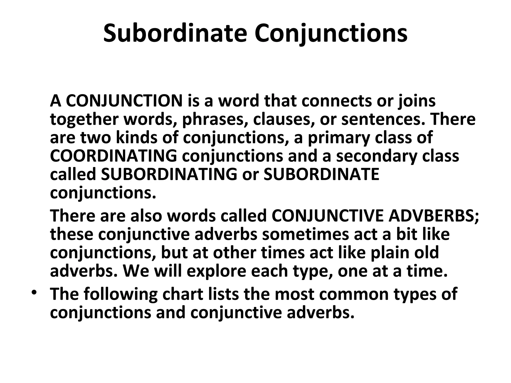 Subordinate Conjunctions A CONJUNCTION is a word that connects or joins together words, phrases, clauses, or sentences. There are two kinds of conjunctions, a primary class of COORDINATING conjunctions and a secondary class called SUBORDINATING or SUBORDINATE conjunctions.  There are also words called CONJUNCTIVE ADVBERBS; these conjunctive adverbs sometimes act a bit like conjunctions, but at other times act like plain old adverbs. We will explore each type, one at a time.  The following chart lists the most common types of conjunctions and conjunctive adverbs. 