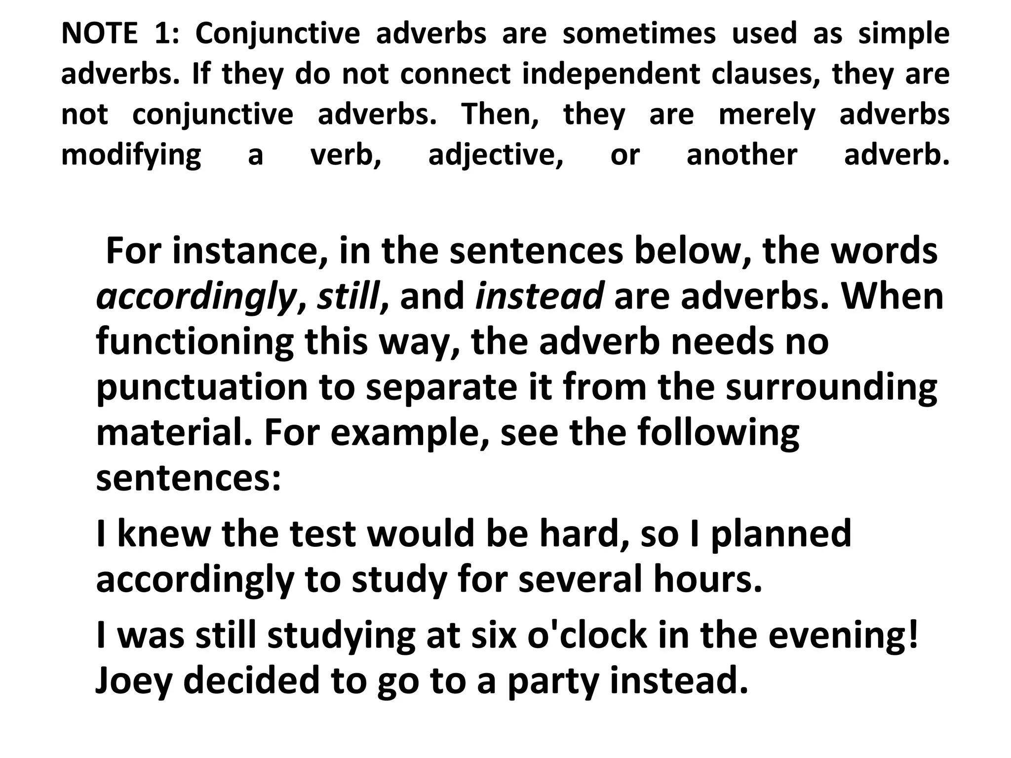 NOTE 1: Conjunctive adverbs are sometimes used as simple adverbs. If they do not connect independent clauses, they are not conjunctive adverbs. Then, they are merely adverbs modifying a verb, adjective, or another adverb.   For instance, in the sentences below, the words  accordingly ,  still , and  instead  are adverbs. When functioning this way, the adverb needs no punctuation to separate it from the surrounding material. For example, see the following sentences:  I knew the test would be hard, so I planned accordingly to study for several hours.  I was still studying at six o'clock in the evening! Joey decided to go to a party instead.  