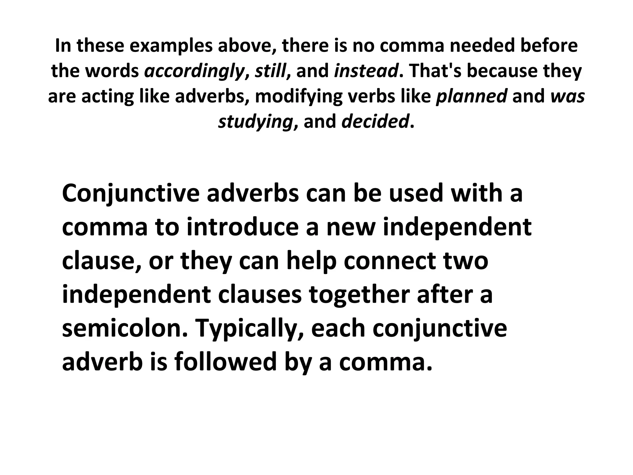 In these examples above, there is no comma needed before the words  accordingly ,  still , and  instead . That's because they are acting like adverbs, modifying verbs like  planned  and  was   studying , and  decided . Conjunctive adverbs can be used with a comma to introduce a new independent clause, or they can help connect two independent clauses together after a semicolon. Typically, each conjunctive adverb is followed by a comma.  