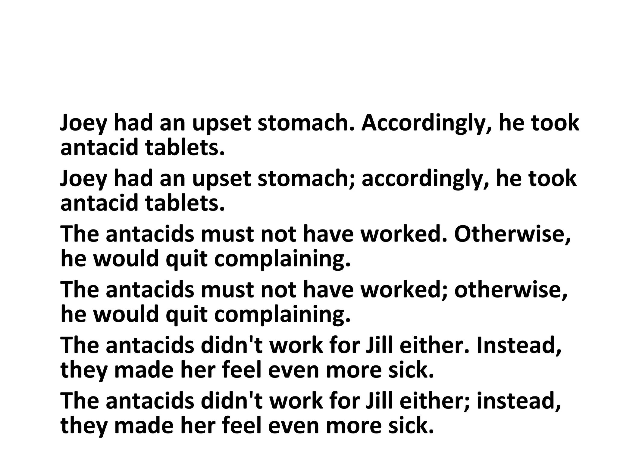 Joey had an upset stomach. Accordingly, he took antacid tablets.  Joey had an upset stomach; accordingly, he took antacid tablets.  The antacids must not have worked. Otherwise, he would quit complaining.  The antacids must not have worked; otherwise, he would quit complaining.  The antacids didn't work for Jill either. Instead, they made her feel even more sick.  The antacids didn't work for Jill either; instead, they made her feel even more sick.  