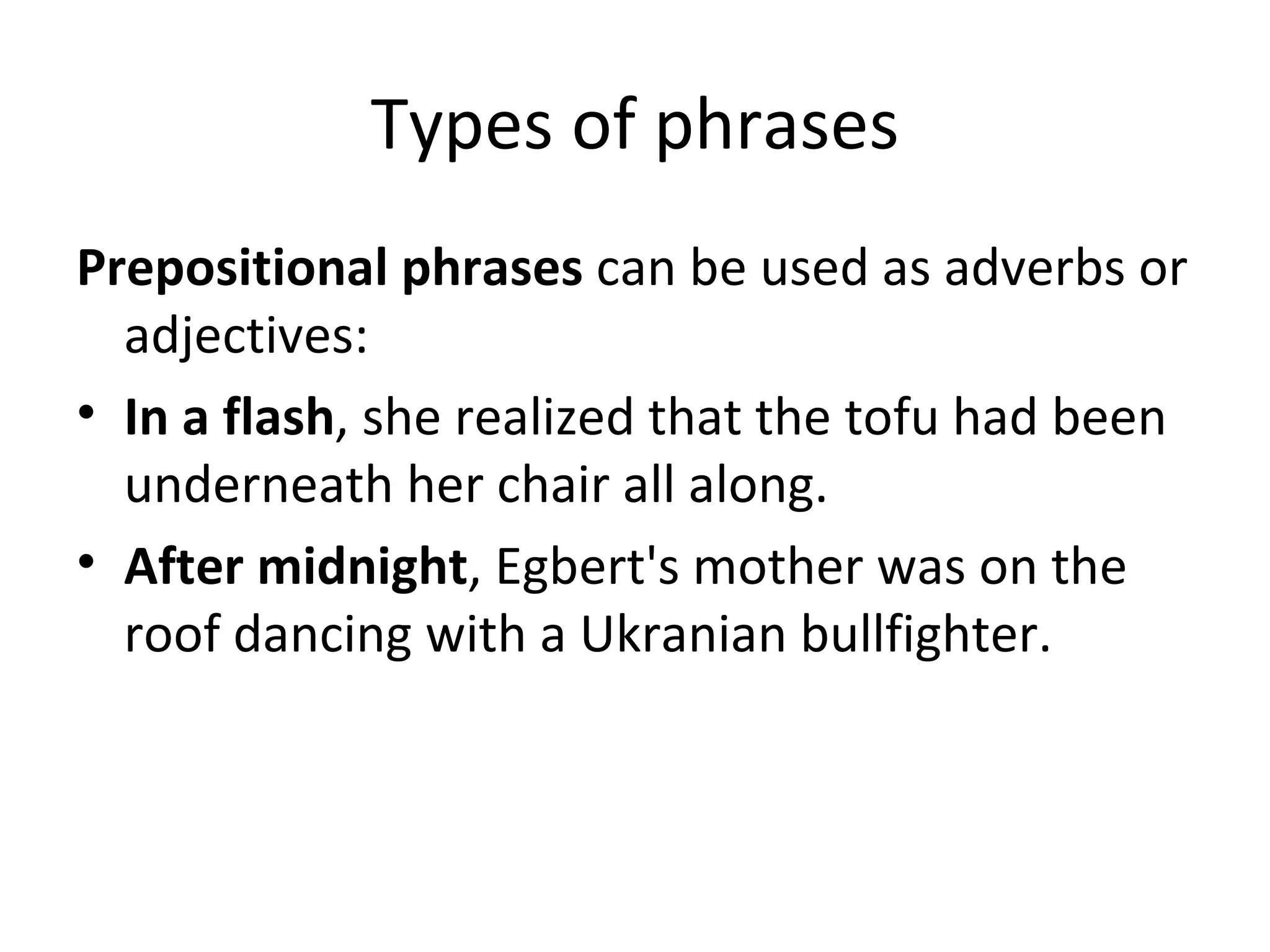 Types of phrases Prepositional phrases  can be used as adverbs or adjectives: In a flash , she realized that the tofu had been underneath her chair all along. After midnight , Egbert's mother was on the roof dancing with a Ukranian bullfighter.  