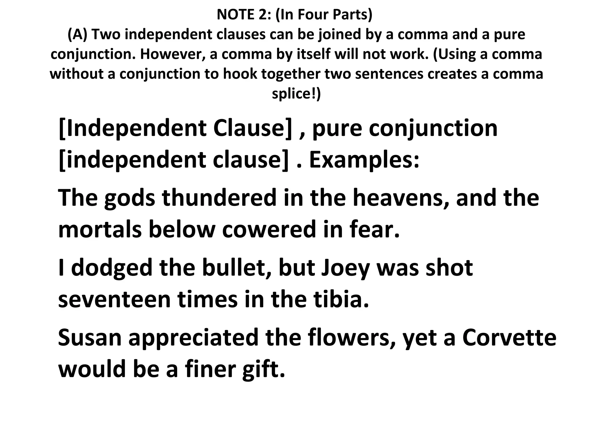 NOTE 2: (In Four Parts)  (A) Two independent clauses can be joined by a comma and a pure conjunction. However, a comma by itself will not work. (Using a comma without a conjunction to hook together two sentences creates a comma splice!) [Independent Clause] , pure conjunction [independent clause] . Examples:  The gods thundered in the heavens, and the mortals below cowered in fear.  I dodged the bullet, but Joey was shot seventeen times in the tibia.  Susan appreciated the flowers, yet a Corvette would be a finer gift.  