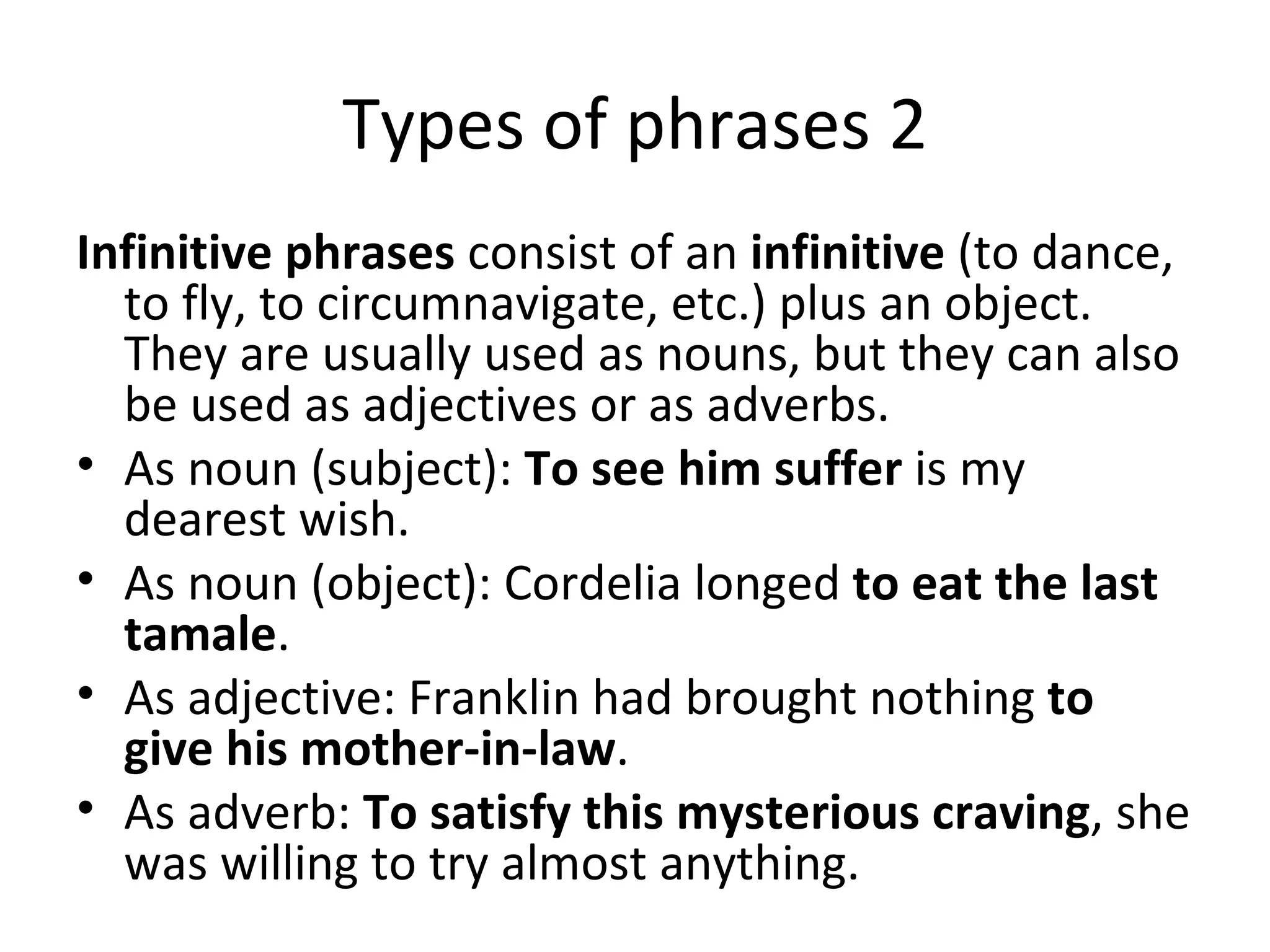 Types of phrases 2 I nfinitive phrases  consist of an  infinitive  (to dance, to fly, to circumnavigate, etc.) plus an object. They are usually used as nouns, but they can also be used as adjectives or as adverbs. As noun (subject):  To see him suffer  is my dearest wish. As noun (object): Cordelia longed  to eat the last tamale . As adjective: Franklin had brought nothing  to give his mother-in-law . As adverb:  To satisfy this mysterious craving , she was willing to try almost anything. 
