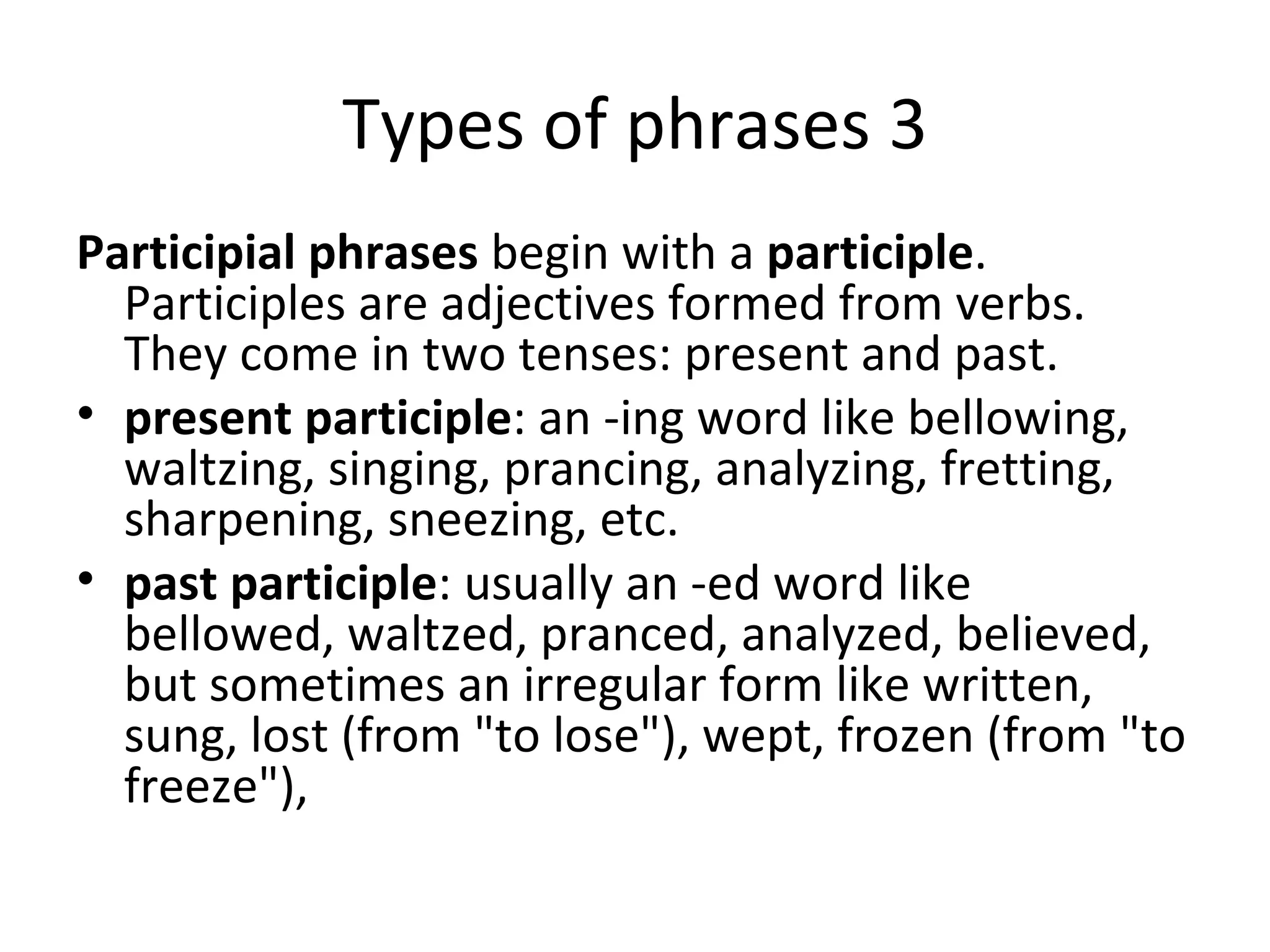 Types of phrases 3 Participial phrases  begin with a  participle . Participles are adjectives formed from verbs. They come in two tenses: present and past.  present participle : an -ing word like bellowing, waltzing, singing, prancing, analyzing, fretting, sharpening, sneezing, etc.  past participle : usually an -ed word like bellowed, waltzed, pranced, analyzed, believed, but sometimes an irregular form like written, sung, lost (from "to lose"), wept, frozen (from "to freeze"),  