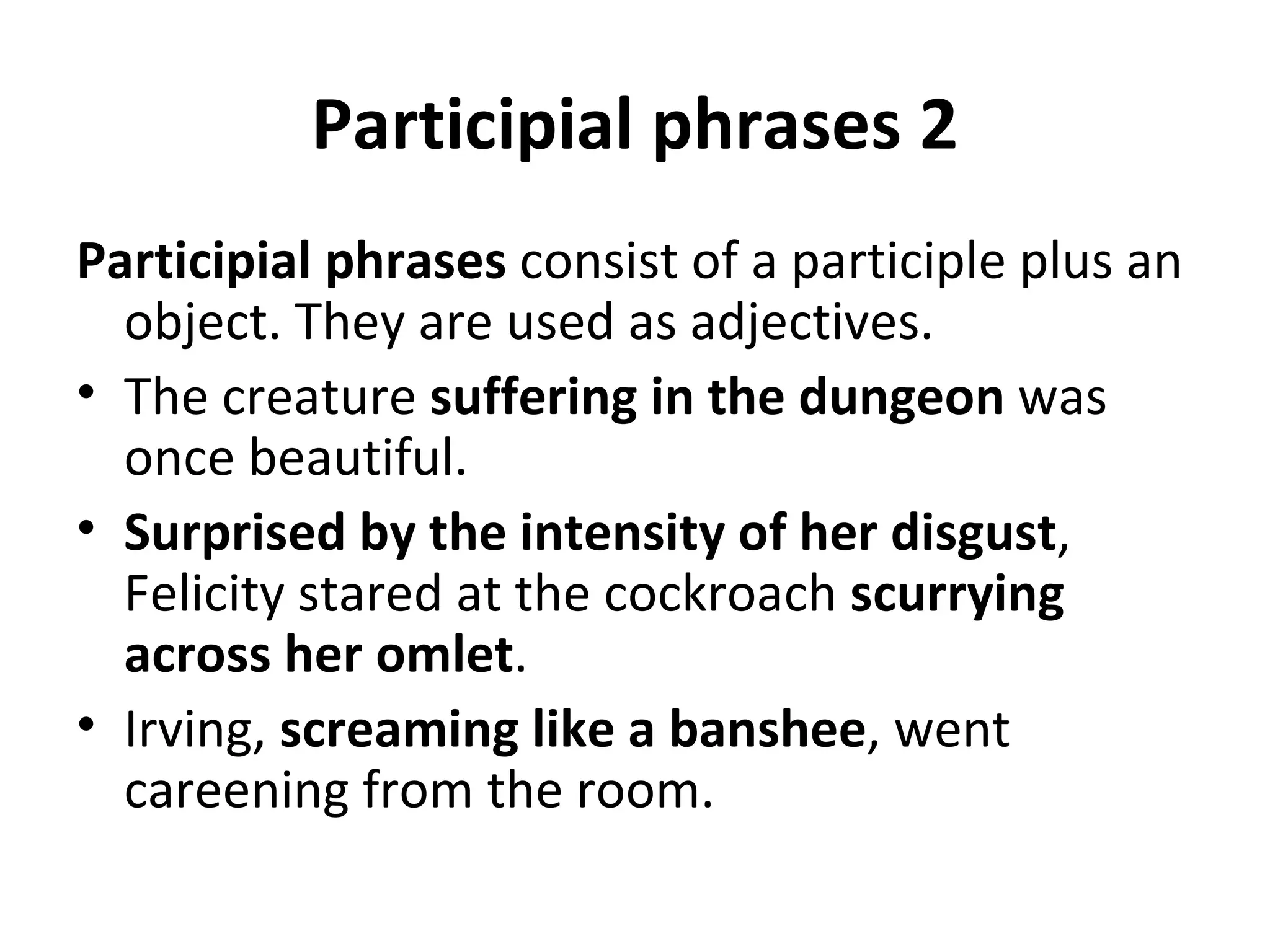 Participial phrases 2 Participial phrases  consist of a participle plus an object. They are used as adjectives.  The creature  suffering in the dungeon  was once beautiful. Surprised by the intensity of her disgust , Felicity stared at the cockroach  scurrying across her omlet .  Irving,  screaming like a banshee , went careening from the room. 