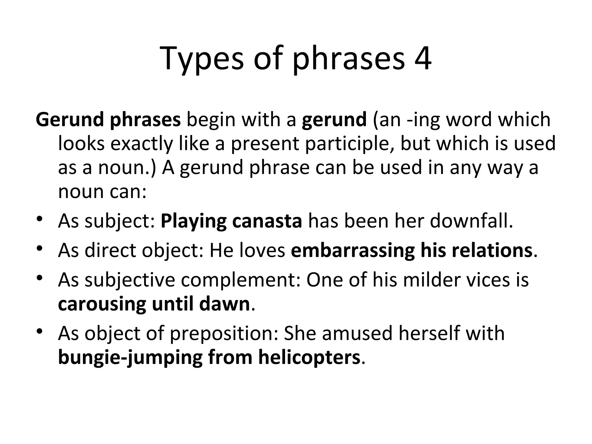 Types of phrases 4 Gerund phrases  begin with a  gerund  (an -ing word which looks exactly like a present participle, but which is used as a noun.) A gerund phrase can be used in any way a noun can: As subject:  Playing canasta  has been her downfall. As direct object: He loves  embarrassing his relations . As subjective complement: One of his milder vices is  carousing until dawn . As object of preposition: She amused herself with  bungie-jumping from helicopters . 