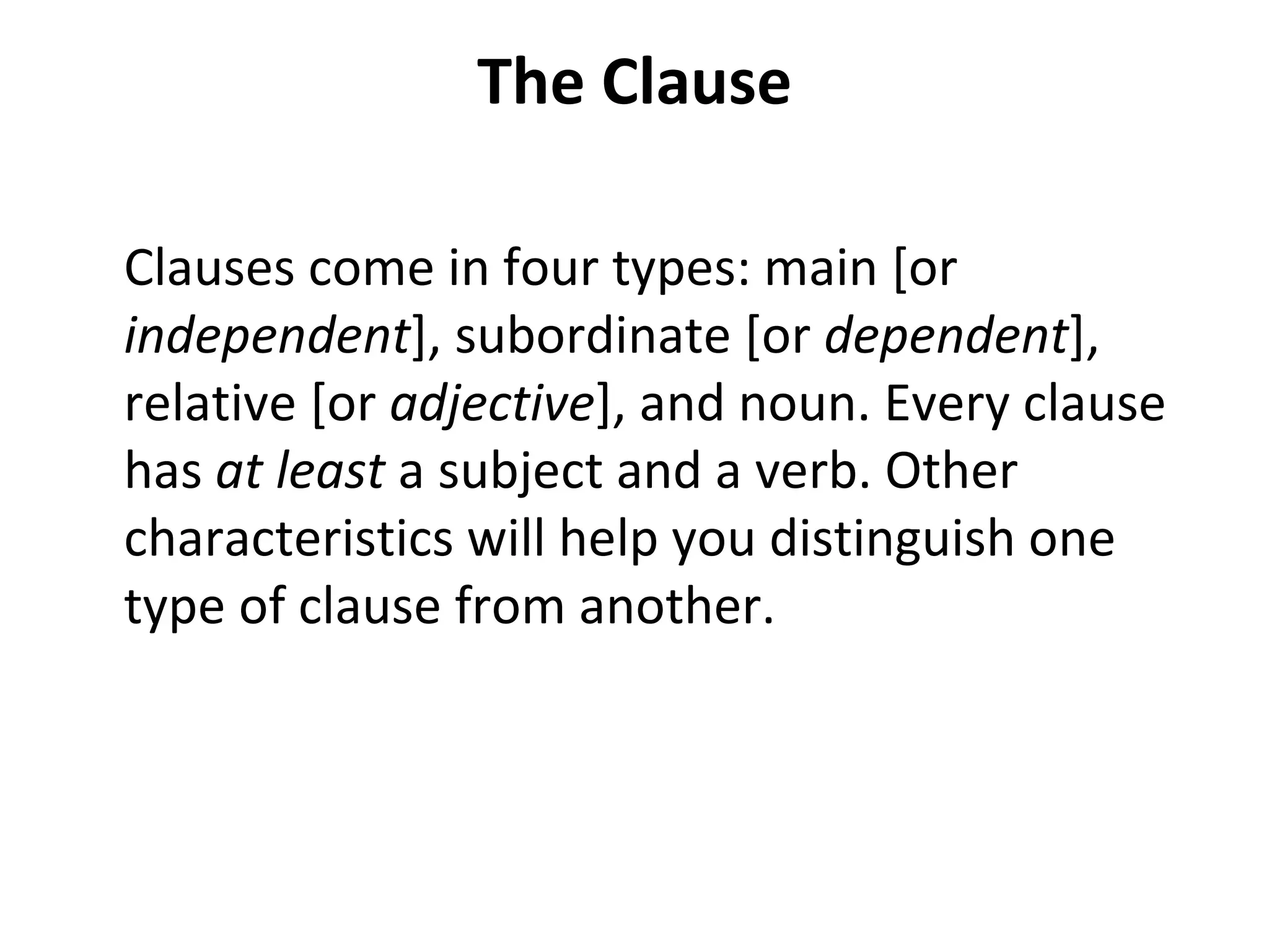 The Clause Clauses come in four types: main [or  independent ], subordinate [or  dependent ], relative [or  adjective ], and noun. Every clause has  at least  a subject and a verb. Other characteristics will help you distinguish one type of clause from another. 