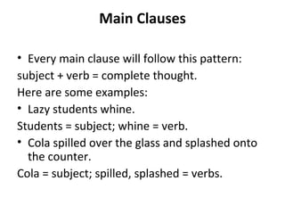 Main Clauses Every main clause will follow this pattern: subject + verb = complete thought. Here are some examples: Lazy students whine. Students = subject; whine = verb. Cola spilled over the glass and splashed onto the counter. Cola = subject; spilled, splashed = verbs. 