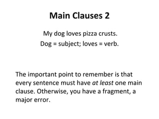 Main Clauses 2 My dog loves pizza crusts. Dog = subject; loves = verb. The important point to remember is that every sentence must have  at least  one main clause. Otherwise, you have a fragment, a major error. 
