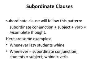 Subordinate Clauses subordinate clause will follow this pattern: subordinate conjunction + subject + verb =  in complete thought. Here are some examples: Whenever lazy students whine Whenever = subordinate conjunction; students = subject; whine = verb 