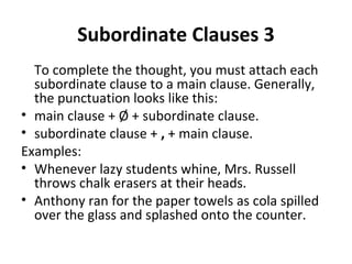 Subordinate Clauses 3 To complete the thought, you must attach each subordinate clause to a main clause. Generally, the punctuation looks like this: main clause + Ø + subordinate clause. subordinate clause +  ,  + main clause. Examples: Whenever lazy students whine, Mrs. Russell throws chalk erasers at their heads. Anthony ran for the paper towels as cola spilled over the glass and splashed onto the counter. 