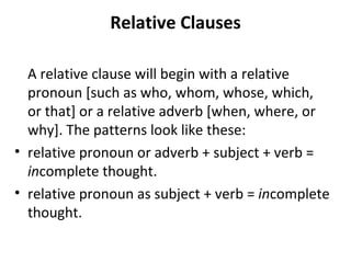 Relative Clauses A relative clause will begin with a relative pronoun [such as who, whom, whose, which, or that] or a relative adverb [when, where, or why]. The patterns look like these: relative pronoun or adverb + subject + verb =  in complete thought. relative pronoun as subject + verb =  in complete thought. 