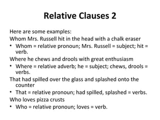 Relative Clauses 2 Here are some examples: Whom Mrs. Russell hit in the head with a chalk eraser Whom = relative pronoun; Mrs. Russell = subject; hit = verb. Where he chews and drools with great enthusiasm Where = relative adverb; he = subject; chews, drools = verbs. That had spilled over the glass and splashed onto the counter That = relative pronoun; had spilled, splashed = verbs.  Who loves pizza crusts Who = relative pronoun; loves = verb. 
