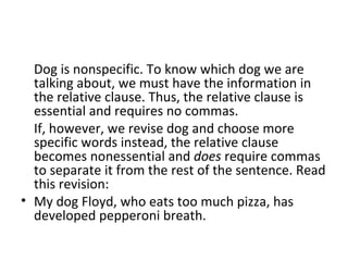 Dog is nonspecific. To know which dog we are talking about, we must have the information in the relative clause. Thus, the relative clause is essential and requires no commas. If, however, we revise dog and choose more specific words instead, the relative clause becomes nonessential and  does  require commas to separate it from the rest of the sentence. Read this revision: My dog Floyd, who eats too much pizza, has developed pepperoni breath. 