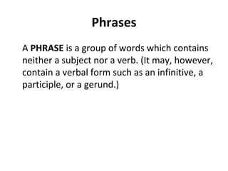 Phrases A  PHRASE  is a group of words which contains neither a subject nor a verb. (It may, however, contain a verbal form such as an infinitive, a participle, or a gerund.) 