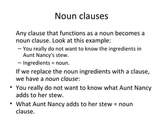 Noun clauses Any clause that functions as a noun becomes a noun clause. Look at this example: You really do not want to know the ingredients in Aunt Nancy's stew. Ingredients = noun. If we replace the noun ingredients with a clause, we have a  noun clause : You really do not want to know what Aunt Nancy adds to her stew. What Aunt Nancy adds to her stew = noun clause. 