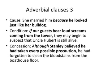 Adverbial clauses 3 Cause: She married him  because  he looked just like her bulldog .  Condition:  If  our guests hear loud screams coming from the tower , they may begin to suspect that Uncle Hubert is still alive.  Concession:  Although  Stanley believed he had taken every possible precaution , he had forgotten to clean the bloodstains from the boathouse floor.  