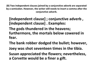 (B) Two independent clauses joined by a conjunctive adverb are separated by a semicolon. However, the writer still needs to insert a comma after the conjunctive adverb. [Independent clause] ; conjunctive adverb , [independent clause] . Examples:  The gods thundered in the heavens; furthermore, the mortals below cowered in fear.  The bank robber dodged the bullet; however,  Joey was shot seventeen times in the tibia.  Susan appreciated the flowers; nevertheless, a Corvette would be a finer a gift.  