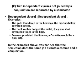 (C) Two independent clauses not joined by a conjunction are separated by a semicolon [Independent clause] ; [independent clause] . Examples:  The gods thundered in the heavens; the mortals below cowered in fear.  The bank robber dodged the bullet; Joey was shot seventeen times in the tibia.  Susan appreciated the flowers; a Corvette would be a finer gift.  In the examples above, you can see that the semicolon does the same job as both a comma and a conjunction.  