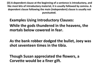 (D) A dependent clause at the beginning of a sentence is introductory, and like most bits of introductory material, it is usually followed by comma. A dependent clause following the main (independent) clause is usually not punctuated.  Examples Using Introductory Clauses:  While the gods thundered in the heavens, the mortals below cowered in fear.  As the bank robber dodged the bullet, Joey was shot seventeen times in the tibia.  Though Susan appreciated the flowers, a Corvette would be a finer gift.  