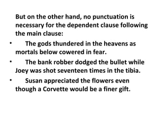But on the other hand, no punctuation is necessary for the dependent clause following the main clause:  The gods thundered in the heavens as mortals below cowered in fear.  The bank robber dodged the bullet while Joey was shot seventeen times in the tibia.  Susan appreciated the flowers even though a Corvette would be a finer gift.  
