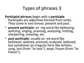 Types of phrases 3 Participial phrases  begin with a  participle . Participles are adjectives formed from verbs. They come in two tenses: present and past.  present participle : an -ing word like bellowing, waltzing, singing, prancing, analyzing, fretting, sharpening, sneezing, etc.  past participle : usually an -ed word like bellowed, waltzed, pranced, analyzed, believed, but sometimes an irregular form like written, sung, lost (from "to lose"), wept, frozen (from "to freeze"),  