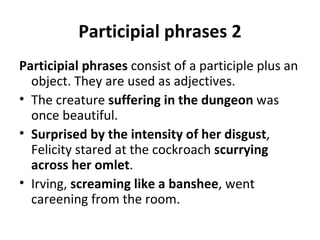 Participial phrases 2 Participial phrases  consist of a participle plus an object. They are used as adjectives.  The creature  suffering in the dungeon  was once beautiful. Surprised by the intensity of her disgust , Felicity stared at the cockroach  scurrying across her omlet .  Irving,  screaming like a banshee , went careening from the room. 