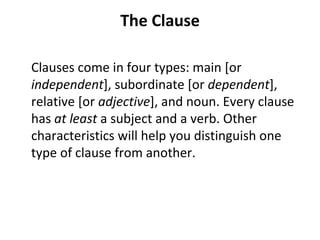 The Clause Clauses come in four types: main [or  independent ], subordinate [or  dependent ], relative [or  adjective ], and noun. Every clause has  at least  a subject and a verb. Other characteristics will help you distinguish one type of clause from another. 