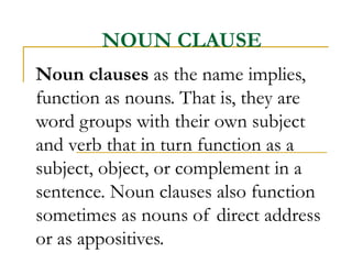 NOUN CLAUSE Noun clauses  as the name implies, function as nouns. That is, they are word groups with their own subject and verb that in turn function as a subject, object, or complement in a sentence. Noun clauses also function sometimes as nouns of direct address or as appositives.  