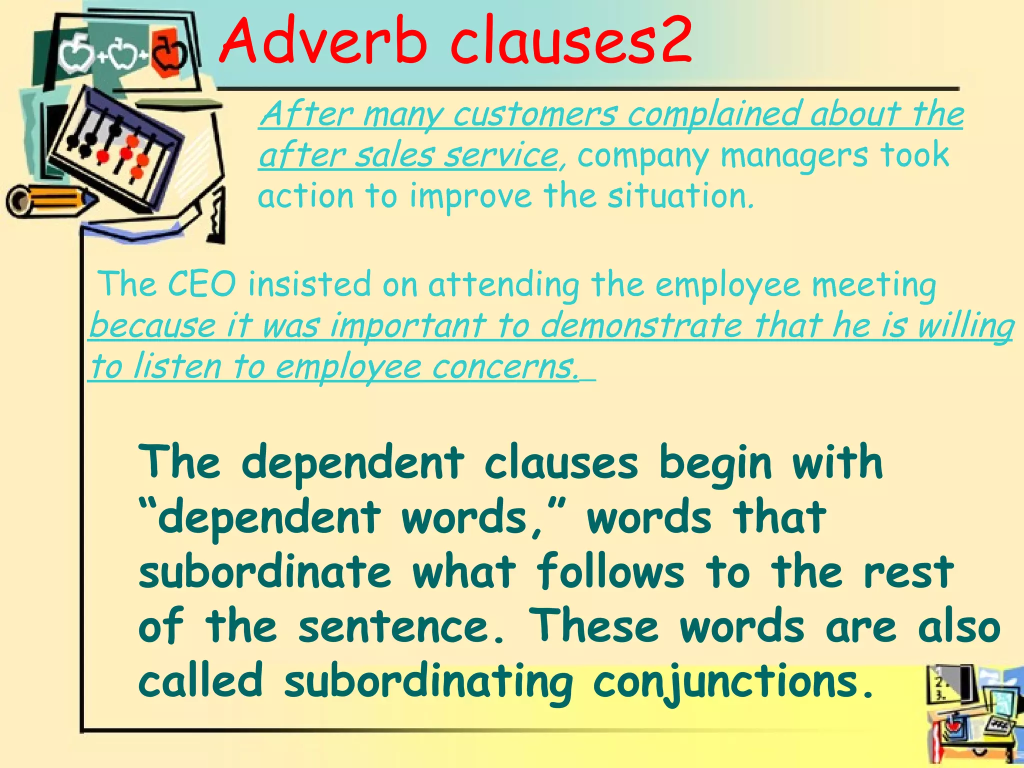 Adverb clauses2 Adverb clauses After many customers complained about the after sales service ,  company managers took action to improve the situation .   The CEO insisted on attending the employee meeting   because it was important to demonstrate that he is willing to listen to employee concerns.   The dependent clauses begin with “dependent words,” words that subordinate what follows to the rest of the sentence. These words are also called subordinating conjunctions. 