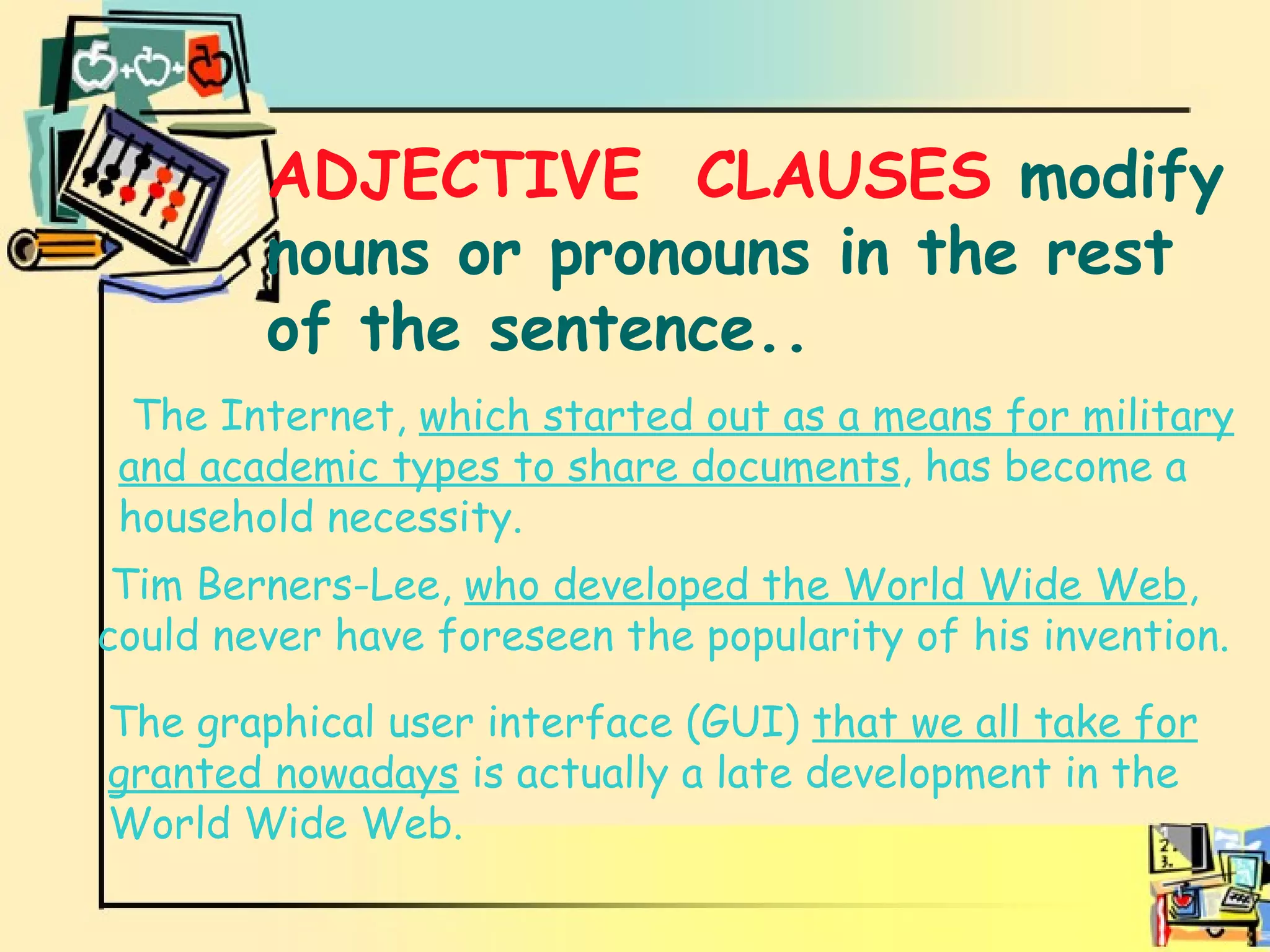 Adjective clauses ADJECTIVE  CLAUSES  modify nouns or pronouns in the rest of the sentence.. The Internet,  which started out as a means for military and academic types to share documents , has become a household necessity. Tim Berners-Lee,  who developed the World Wide Web , could never have foreseen the popularity of his invention. The graphical user interface (GUI)  that we all take for granted nowadays  is actually a late development in the World Wide Web. 