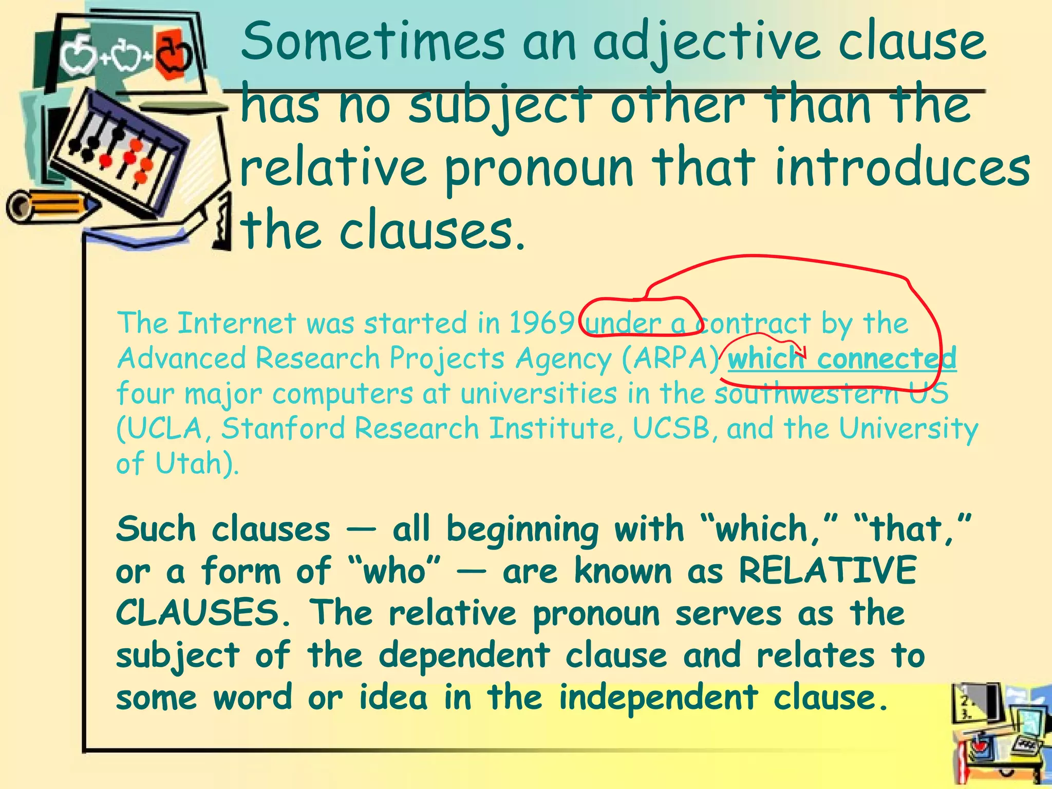 Adjective clauses Sometimes an adjective clause has no subject other than the relative pronoun that introduces the clauses. The Internet was started in 1969 under a contract by the Advanced Research Projects Agency (ARPA)  which connected  four major computers at universities in the southwestern US (UCLA, Stanford Research Institute, UCSB, and the University of Utah). Such clauses — all beginning with “which,” “that,” or a form of “who” — are known as RELATIVE CLAUSES. The relative pronoun serves as the subject of the dependent clause and relates to some word or idea in the independent clause. 