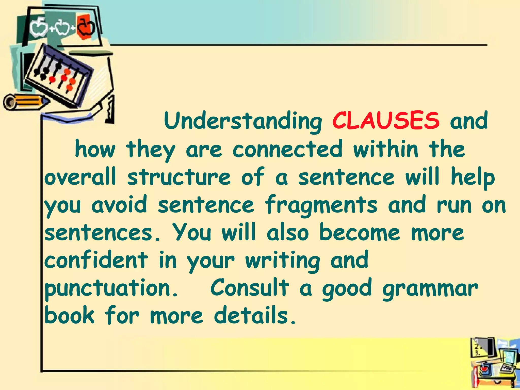 conclusion   Understanding  CLAUSES  and  how they are connected within the overall structure of a sentence will help you avoid sentence fragments and run on sentences. You will also become more confident in your writing and punctuation.  Consult a good grammar book for more details.  