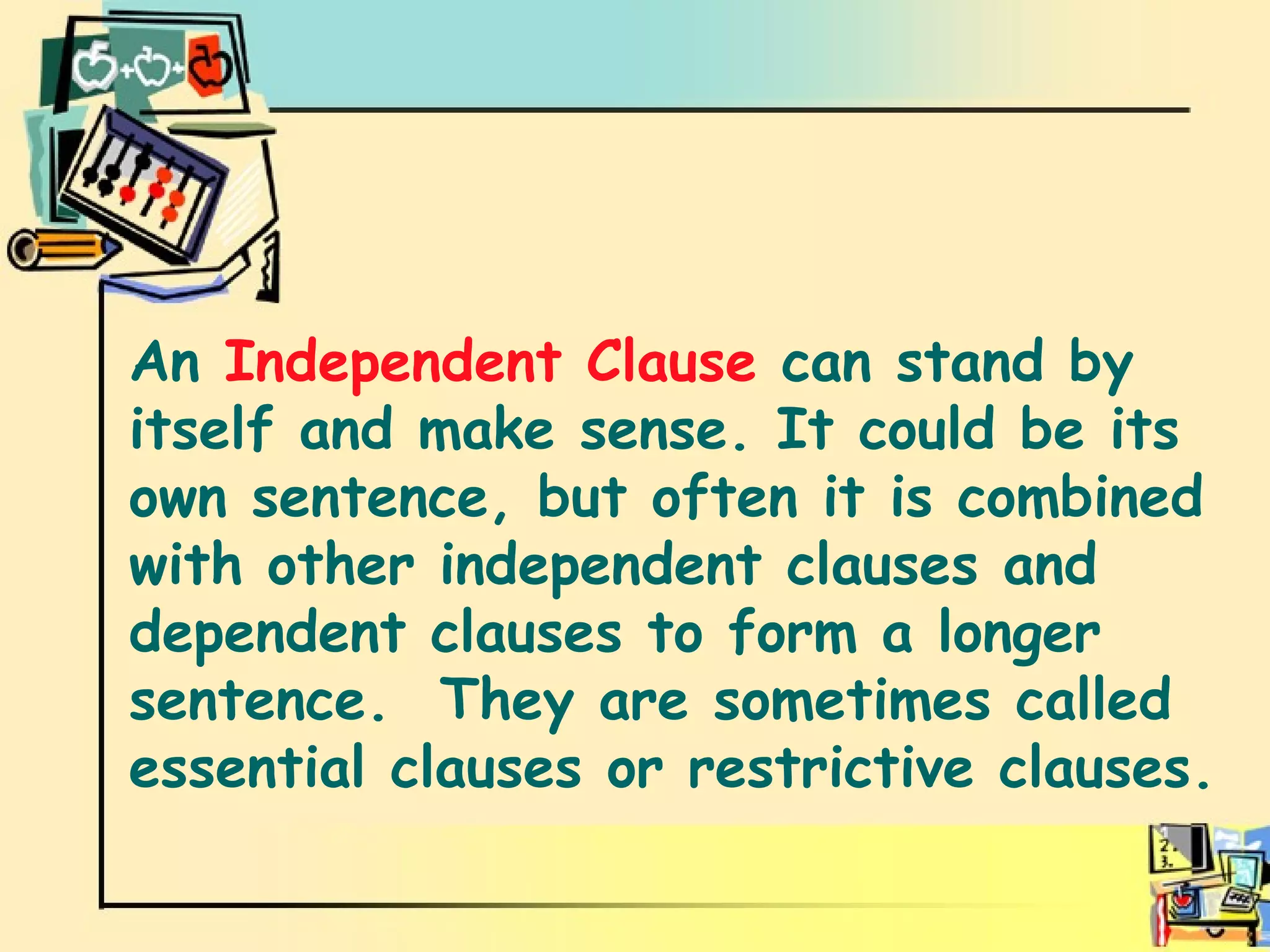 Independent Clause. An  Independent Clause  can stand by itself and make sense. It could be its own sentence, but often it is combined with other independent clauses and dependent clauses to form a longer sentence.  They are sometimes called essential clauses or restrictive clauses. 