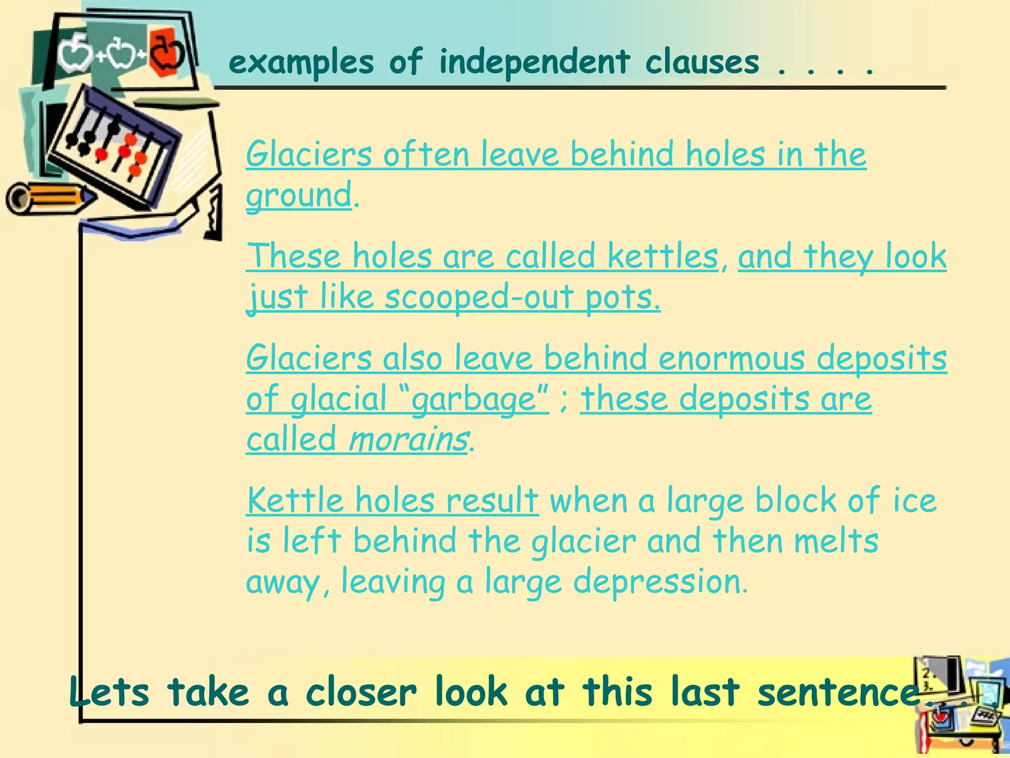 Examples examples of independent clauses . . . .  Glaciers often leave behind holes in the ground . These holes are called kettles ,  and they look just like scooped-out pots. Glaciers also leave behind enormous deposits of glacial “garbage”  ;  these deposits are called  morains . Kettle holes result  when a large block of ice is left behind the glacier and then melts away, leaving a large depression . Lets take a closer look at this last sentence. .  . 