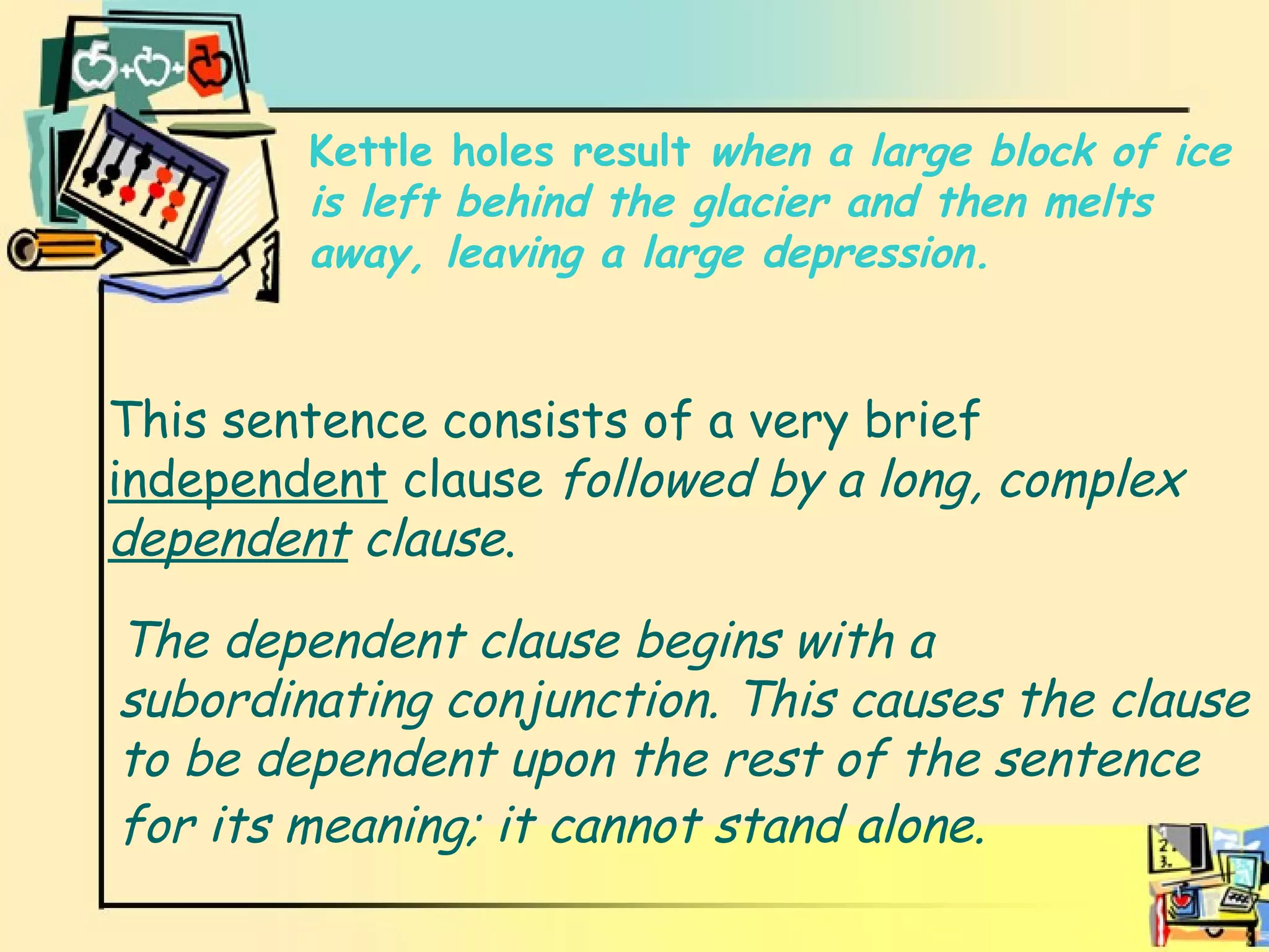 explanation This sentence consists of a very brief  independent  clause  followed by a long, complex   dependent  clause . Kettle holes result  when a large block of ice is left behind the glacier and then melts away, leaving a large depression. The dependent clause begins with a subordinating conjunction. This causes the clause to be dependent upon the rest of the sentence for its meaning; it cannot stand alone.   