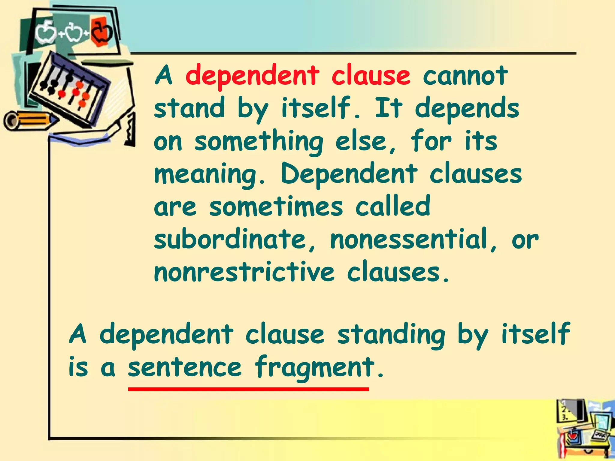 Dependent clause A  dependent clause  cannot stand by itself. It depends on something else, for its meaning. Dependent clauses are sometimes called subordinate, nonessential, or nonrestrictive clauses.  A dependent clause standing by itself is a sentence fragment.  