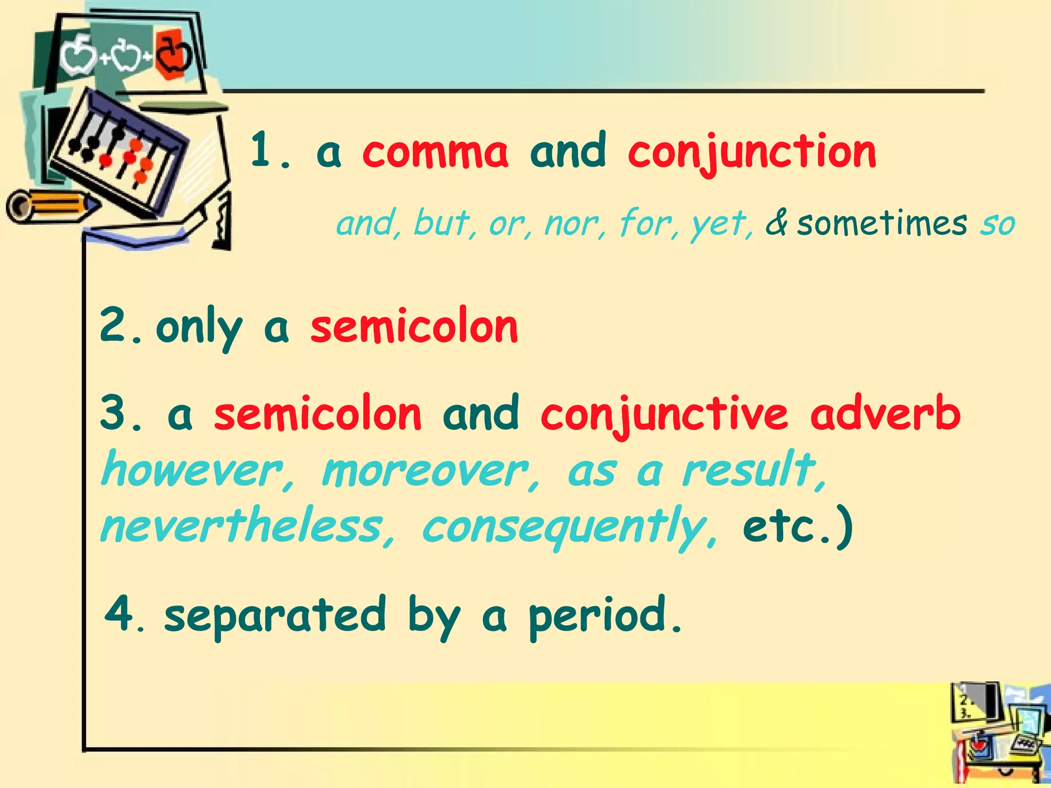Independent clauses are connected by  1. a  comma  and  conjunction 2.   only a  semicolon  3. a  semicolon  and  conjunctive adverb   however, moreover, as a result, nevertheless, consequently ,  etc.) 4 .  separated by a period. and, but, or, nor, for, yet,  &  sometimes   so 
