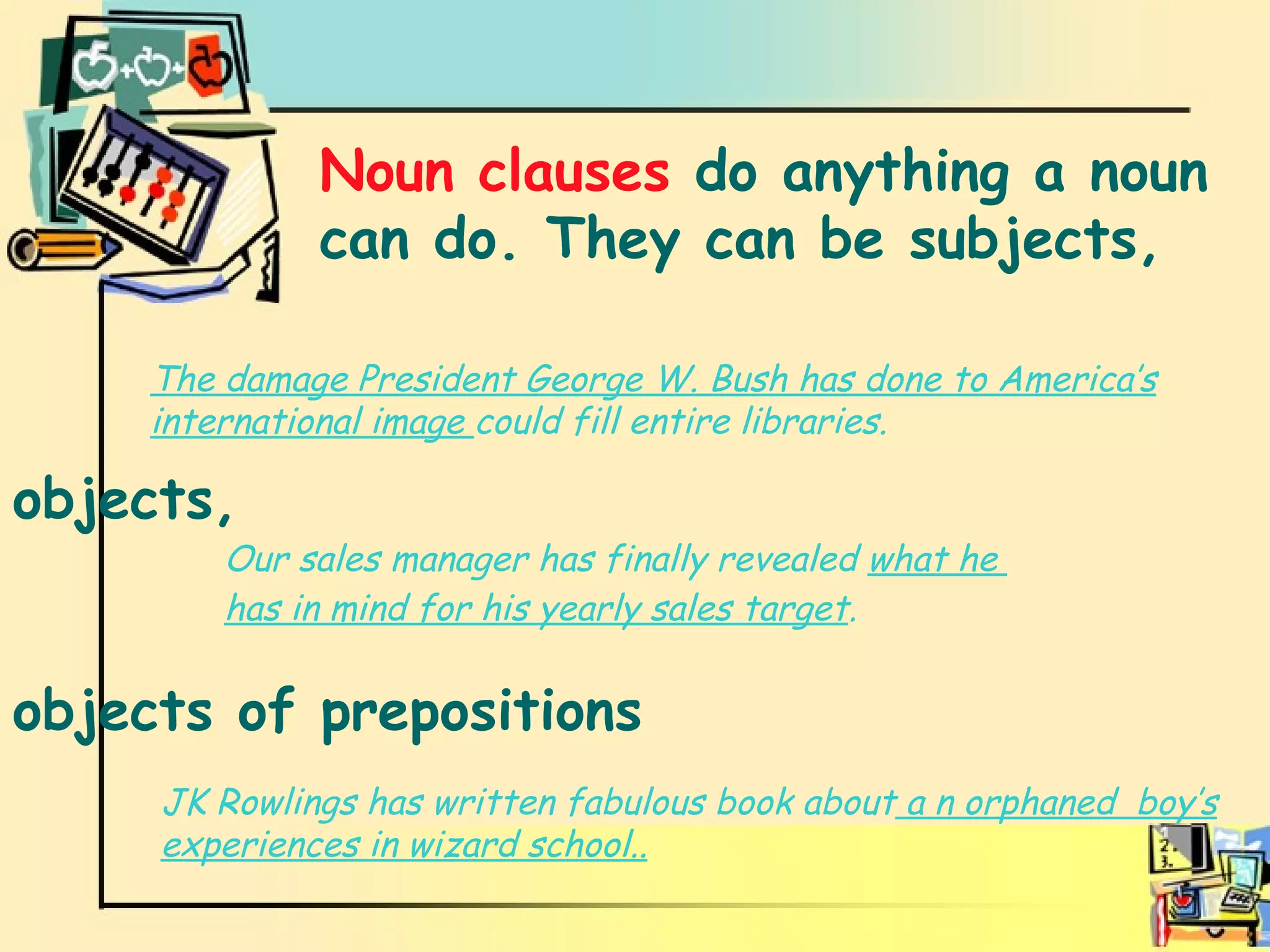 Noun clauses Noun clauses  do anything a noun can do. They can be subjects,  The damage President George W. Bush has done to America’s international image  could fill entire libraries. JK Rowlings has written fabulous book about  a n orphaned  boy’s experiences in wizard school.. objects, objects of prepositions Our sales manager has finally revealed  what he  has in mind for his yearly sales target .   